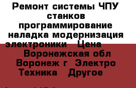  Ремонт системы ЧПУ станков программирование наладка модернизация электроники › Цена ­ 1 000 - Воронежская обл., Воронеж г. Электро-Техника » Другое   